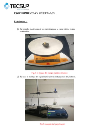 PROCEDIMIENTOS Y RESULTADOS:
Experimento 1:
1) Se toma las mediciones de los materiales que se van a utilizar en este
laboratorio.
Fig.8: el pesado del cuerpo metálico (plomo)
2) Se hace el montaje del experimento con las indicaciones del profesor.
Fig.9: montaje del experimento
 