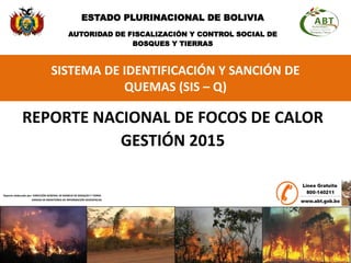 SISTEMA DE IDENTIFICACIÓN Y SANCIÓN DE
QUEMAS (SIS – Q)
REPORTE NACIONAL DE FOCOS DE CALOR
GESTIÓN 2015
ESTADO PLURINACIONAL DE BOLIVIA
AUTORIDAD DE FISCALIZACIÓN Y CONTROL SOCIAL DE
BOSQUES Y TIERRAS
Reporte elaborado por: DIRECCIÓN GENERAL DE MANEJO DE BOSQUES Y TIERRA
UNIDAD DE MONITOREO DE INFORMACIÓN GEOESPACIAL
 