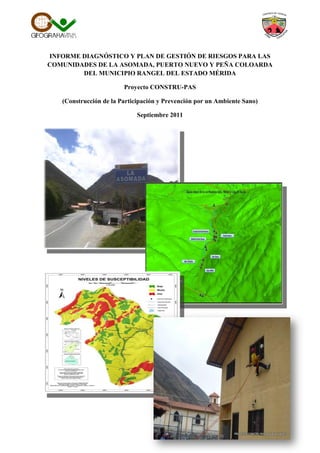 INFORME DIAGNÓSTICO Y PLAN DE GESTIÓN DE RIESGOS PARA LAS
COMUNIDADES DE LA ASOMADA, PUERTO NUEVO Y PEÑA COLOARDA
DEL MUNICIPIO RANGEL DEL ESTADO MÉRIDA
Proyecto CONSTRU-PAS
(Construcción de la Participación y Prevención por un Ambiente Sano)
Septiembre 2011
 