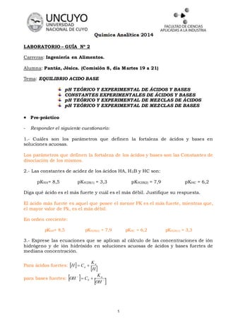 1 
LABORATORIO – GUÍA Nº 2 
Carreras: Ingeniería en Alimentos. 
Alumna: Pantáz, Jésica. (Comisión 8, día Martes 19 a 21) 
Tema: EQUILIBRIO ACIDO BASE 
pH TEÓRICO Y EXPERIMENTAL DE ÁCIDOS Y BASES 
CONSTANTES EXPERIMENTALES DE ÁCIDOS Y BASES 
pH TEÓRICO Y EXPERIMENTAL DE MEZCLAS DE ÁCIDOS 
pH TEÓRICO Y EXPERIMENTAL DE MEZCLAS DE BASES 
 Pre-práctico 
- Responder el siguiente cuestionario: 
1.- Cuáles son los parámetros que definen la fortaleza de ácidos y bases en 
soluciones acuosas. 
Los parámetros que definen la fortaleza de los ácidos y bases son las Constantes de 
disociación de los mismos. 
2.- Las constantes de acidez de los ácidos HA, H2B y HC son: 
pKHA= 8,5 pKH2B(1) = 3,3 pKH2B(2) = 7,9 pKHC = 6,2 
Diga qué ácido es el más fuerte y cuál es el más débil. Justifique su respuesta. 
El ácido más fuerte es aquel que posee el menor PK es el más fuerte, mientras que, 
el mayor valor de Pk, es el más débil. 
En orden creciente: 
pKHA= 8,5 pKH2B(2) = 7,9 pKHC = 6,2 pKH2B(1) = 3,3 
3.- Exprese las ecuaciones que se aplican al cálculo de las concentraciones de ión 
hidrógeno y de ión hidróxido en soluciones acuosas de ácidos y bases fuertes de 
mediana concentración. 
Para ácidos fuertes:   
K 
H C w 
H 
a   
para bases fuertes:   
K 
OH C w 
   
   
OH 
b 
 