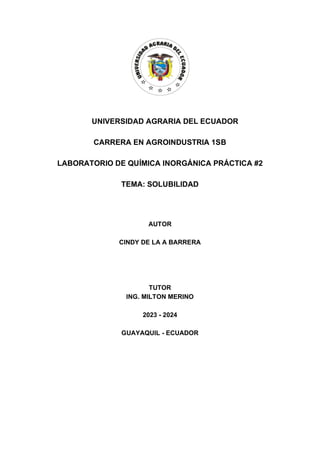 UNIVERSIDAD AGRARIA DEL ECUADOR
CARRERA EN AGROINDUSTRIA 1SB
LABORATORIO DE QUÍMICA INORGÁNICA PRÁCTICA #2
TEMA: SOLUBILIDAD
AUTOR
CINDY DE LA A BARRERA
TUTOR
ING. MILTON MERINO
2023 - 2024
GUAYAQUIL - ECUADOR
 