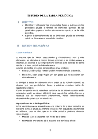 3
ESTUDIO DE LA TABLA PERIÓDICA
I. OBJETIVOS
 Identificar y diferenciar las propiedades físicas y químicas de los
principales grupos o familias de elementos químicas de los
principales grupos o familias de elementos químicos de la tabla
periódica.
 Explicar el comportamiento de los principales grupos de alimentos
químicos de acuerdo a su carácter metálico.
II. REVISIÓN BIBLIOGRÁFICA
TABLAPERIÓDICA
A medida que se fueron descubriendo y caracterizando más y más
elementos, se intentaba al mismo tiempo encontrar si se podían agrupar y
clasificar, de acuerdo a su comportamiento químico. Este esfuerzo dio como
resultado la tabla periódica de los elementos.
Algunos elementos presentan características muy similares:
 Litio (Li), Sodio (Na) y Potasio (K) son metales blandos y reactivos.
 Helio (He), Neón (Ne) y Argón (Ar) son gases que no reaccionan con
otros elementos.
Al arreglar a todos los elementos en el orden de su número atómico, se
observa que sus propiedades físicas y químicas muestran patrón de
repetición periódico.
Como un ejemplo de la naturaleza periódica de los átomos (cuando están
ordenados según su número atómico), cada uno de los metales blandos y
reactivos que se mencionaron anteriormente, vienen inmediatamente
después de los gases que no reaccionan.
Agrupaciones en la tabla periódica:
A los elementos que se encuentran en una columna de la tabla periódica se
les llama familia o grupo. La manera en que se han etiquetado a las familias
es arbitraria, pero es claro que en la tabla periódica podemos observar
varios grupos:
 Metales (A de la izquierda y en medio de la tabla)
 No Metales (Por encima de la diagonal a la derecha y arriba)
 