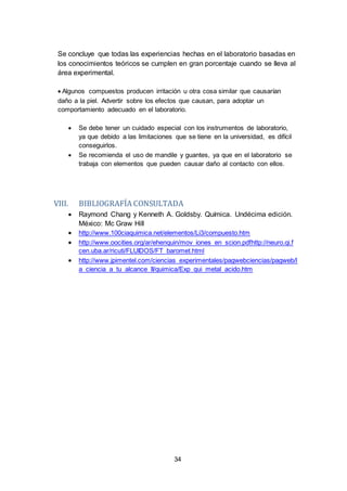 34
Se concluye que todas las experiencias hechas en el laboratorio basadas en
los conocimientos teóricos se cumplen en gran porcentaje cuando se lleva al
área experimental.

Algunos compuestos producen irritación u otra cosa similar que causarían
daño a la piel. Advertir sobre los efectos que causan, para adoptar un
comportamiento adecuado en el laboratorio.
 Se debe tener un cuidado especial con los instrumentos de laboratorio,
ya que debido a las limitaciones que se tiene en la universidad, es difícil
conseguirlos.
 Se recomienda el uso de mandile y guantes, ya que en el laboratorio se
trabaja con elementos que pueden causar daño al contacto con ellos.
VIII. BIBLIOGRAFÍA CONSULTADA
 Raymond Chang y Kenneth A. Goldsby. Química. Undécima edición.
México: Mc Graw Hill
 http://www.100ciaquimica.net/elementos/Li3/compuesto.htm
 http://www.oocities.org/ar/ehenquin/mov_iones_en_scion.pdfhttp://neuro.qi.f
cen.uba.ar/ricuti/FLUIDOS/FT_baromet.html
 http://www.jpimentel.com/ciencias_experimentales/pagwebciencias/pagweb/l
a_ciencia_a_tu_alcance_II/quimica/Exp_qui_metal_acido.htm
 