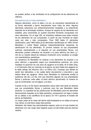 5
se pueden atribuir a las similitudes en la configuración de los electrones de
valencia.
DESARROLLODE LATABLAPERIÓDICA:
Algunos elementos, como la plata y el oro, se encuentran naturalmente en
su forma elemental y fueron descubiertos hace miles de años. Algunos
elementos radiactivos son extraordinariamente inestables y su aislamiento
depende de la tecnología moderna. Aunque la mayoría de los elementos son
estables, pero únicamente se pueden encontrar formando compuestos con
otros elementos. En el siglo XIX, se diseñaron métodos para aislar muchos
de los elementos de sus compuestos. A partir de ese momento se aíslan
cada vez más y más compuestos. Para 1800 había 31 elementos
identificados, para 1865 había ya 63 elementos identificados en 1869, Dimitri
Mendeliev y Lothar Meyer publican independientemente esquemas de
clasificación de los elementos. El primero basado en sus propiedades
químicas esencialmente y el segundo en sus propiedades físicas. Los
elementos pueden ordenarse de acuerdo a su peso atómico (es decir, g /
mol de su mezcla natural de isótopos) mostrando como resultado un arreglo
con características periódicas.
La insistencia de Mendeliev en ordenar a los elementos de acuerdo a su
peso atómico y agruparlos según sus características químicas, dio como
resultado la aparición de una serie de agujeros en la tabla. Ni el Galio (Ga),
ni el Germanio (Ge) se conocían en la época, es decir había dos agujeros en
la tabla debajo del Aluminio (Al) y el Silicio (Si). Concluye que debían de
existir dos elementos, a los cuales llamó eka-aluminio y eka-silicio y que
debían llenar los agujeros. Ahora bien, Mendeliev no solamente predijo la
existencia del Ga y el Ge, sino que describió algunas de sus propiedades
físicas y químicas, entre ellas: el peso atómico aproximado, la manera en
que se combinarían con el oxígeno y el cloro.
Cuando el Ga y el Ge fueron descubiertos varios años más tarde se observó
que sus propiedades físicas y químicas eran las que Mendeliev había
predicho. La exactitud de las predicciones de Mendeliev para los elementos
desconocidos basadas en la tabla periódica, convencieron sin lugar a dudas
de su validez a los científicos de la época. En 1911 aparece el modelo del
átomo de Rutherford.
La mayor parte de la masa del átomo está localizada en un núcleo el cual es
muy denso, el cual tiene carga neta positiva.
Alrededor del núcleo hay esencialmente espacio vacío en el cual residen los
electrones con una carga neta negativa igual a la del núcleo para los átomos
neutros.
 