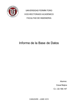 UNIVERSIDAD FERMÍN TORO
VICE-RECTORADO ACADÉMICO
FACULTAD DE INGENIERIA
Informe de la Base de Datos
Alumno:
Cesar Mujica
C.l.: 22.186.147
CABUDARE – JUNIO 2015
 