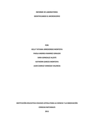 INFORME DE LABORATORIO: <br />IDENTIFICANDO EL MICROSCOPIO<br />POR:<br />KELLY TATIANA ARREDONDO MONTOYA<br />PAOLA ANDREA RAMIREZ GIRALDO<br />SARA GONZALEZ ALZATE<br />KATHERIN GARCES MONTOYA<br />JUAN CAMILO VANEGAS VALENCIA<br />INSTITUCIÓN EDUCATIVA COLEGIO LOYOLA PARA LA CIENCIA Y LA INNOVACIÓN<br />CIENCIAS NATURALES<br />2011<br />C. ¿Cuántos hilos puede distinguir?<br />Para organización de esta práctica incorporamos tres hilos en el porta-objetos, de diferentes colores: azul, morado y blanco. Cuando lo observamos con el objetivo de 4x, pudimos ver que el color de los hilos no se podía distinguir, los tres hilos se veían negros, y se podía observar las fibras de cada uno y la estructura de cada hilo, ya que cada uno estaba compuesto por tres hilos más. <br />                                                                             H                       4x                                                              10x                                                            40x<br />D. ¿Cuantos hilos puede distinguir a 100x y a 400x (Dibuje o tome foto) <br />En el objeto 4x: Se pueden distinguir los tres hilos, aunque no se les diferencia el color a ninguno. <br />En el Objetivo 10x: Se puede distinguir solo un hilo, y podemos observar que este cuanta con 3 fibras en su composición mas pequeñas. <br />E. ¿La resolución (Capacidad para ver detalles) aumenta o disminuye con el aumento? <br />Aumenta ya que cuando el objetivo estaba en 40x se alcanzaban a distinguir los tres hilos, pero no se alcanzaba a ver su constitución; en cambio cuando pasamos al objetivo de 100x observamos las fibras del hilo, y su composición. <br />F. ¿Repita el procedimiento anterior colocando el ala de insecto con mucho cuidado y dibuje lo que observa? <br />Para la organización de la practica con las alas de insecto, colocamos una ala de una mosca en el porta-objeto, la cubrimos con un cubre-objeto y la colocamos en el microscopio, allí pudimos observar la composición del ala de una mosca, vimos que su estructura era muy organizada y perfecta, también que tenia en su estructura una especie de pelos, vimos que al cambiarla de objeto no se noto mucho la diferencia ya que al acercarla con el objeto 10x se veía lo mismo pero un poco mas grande. <br />Letra “e”<br />4x<br />10x<br />40x <br />Hicimos todos los pasos que se debían realizar, escritos en la guía del laboratorio con la letra “e” y en las imágenes se nota, lo que pudimos observar en cada objeto. <br />Insecto del Dengue:<br />4x<br />10x<br />40x <br />Ovario de una mujer:<br />10x<br />40x<br />