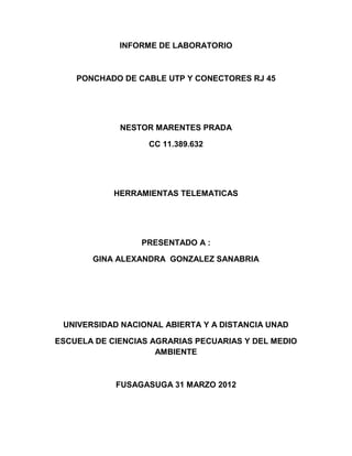 INFORME DE LABORATORIO



    PONCHADO DE CABLE UTP Y CONECTORES RJ 45




             NESTOR MARENTES PRADA

                   CC 11.389.632




            HERRAMIENTAS TELEMATICAS




                 PRESENTADO A :

       GINA ALEXANDRA GONZALEZ SANABRIA




 UNIVERSIDAD NACIONAL ABIERTA Y A DISTANCIA UNAD

ESCUELA DE CIENCIAS AGRARIAS PECUARIAS Y DEL MEDIO
                     AMBIENTE



            FUSAGASUGA 31 MARZO 2012
 