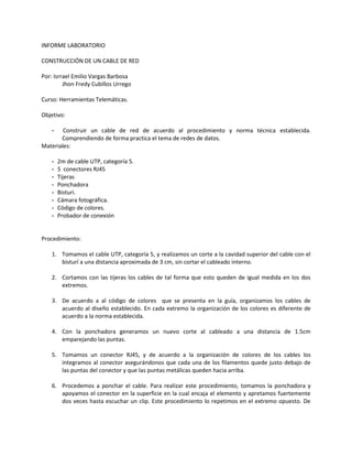 INFORME LABORATORIO

CONSTRUCCIÓN DE UN CABLE DE RED

Por: Isrrael Emilio Vargas Barbosa
         Jhon Fredy Cubillos Urrego

Curso: Herramientas Telemáticas.

Objetivo:

    -   Construir un cable de red de acuerdo al procedimiento y norma técnica establecida.
       Comprendiendo de forma practica el tema de redes de datos.
Materiales:

    -   2m de cable UTP, categoría 5.
    -   5 conectores RJ45
    -   Tijeras
    -   Ponchadora
    -   Bisturi.
    -   Cámara fotográfica.
    -   Código de colores.
    -   Probador de conexión


Procedimiento:

    1. Tomamos el cable UTP, categoría 5, y realizamos un corte a la cavidad superior del cable con el
       bisturí a una distancia aproximada de 3 cm, sin cortar el cableado interno.

    2. Cortamos con las tijeras los cables de tal forma que esto queden de igual medida en los dos
       extremos.

    3. De acuerdo a al código de colores que se presenta en la guía, organizamos los cables de
       acuerdo al diseño establecido. En cada extremo la organización de los colores es diferente de
       acuerdo a la norma establecida.

    4. Con la ponchadora generamos un nuevo corte al cableado a una distancia de 1.5cm
       emparejando las puntas.

    5. Tomamos un conector RJ45, y de acuerdo a la organización de colores de los cables los
       integramos al conector asegurándonos que cada una de los filamentos quede justo debajo de
       las puntas del conector y que las puntas metálicas queden hacia arriba.

    6. Procedemos a ponchar el cable. Para realizar este procedimiento, tomamos la ponchadora y
       apoyamos el conector en la superficie en la cual encaja el elemento y apretamos fuertemente
       dos veces hasta escuchar un clip. Este procedimiento lo repetimos en el extremo opuesto. De
 