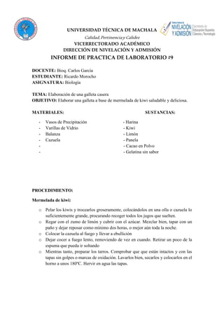 UNIVERSIDAD TÉCNICA DE MACHALA 
Calidad, Pertinencia y Calidez 
VICERRECTORADO ACADÉMICO 
DIRECCIÓN DE NIVELACIÓN Y ADMISIÓN 
INFORME DE PRACTICA DE LABORATORIO #9 
DOCENTE: Bioq. Carlos García 
ESTUDIANTE: Ricardo Morocho 
ASIGNATURA: Biología 
TEMA: Elaboración de una galleta casera 
OBJETIVO: Elaborar una galleta a base de mermelada de kiwi saludable y deliciosa. 
MATERIALES: SUSTANCIAS: 
- Vasos de Precipitación - Harina 
- Varillas de Vidrio - Kiwi 
- Balanza - Limón 
- Cazuela - Panela 
- - Cacao en Polvo 
- - Gelatina sin sabor 
PROCEDIMIENTO: 
Mermelada de kiwi: 
o Pelar los kiwis y trocearlos groseramente, colocándolos en una olla o cazuela lo 
suficientemente grande, procurando recoger todos los jugos que suelten. 
o Regar con el zumo de limón y cubrir con el azúcar. Mezclar bien, tapar con un 
paño y dejar reposar como mínimo dos horas, o mejor aún toda la noche. 
o Colocar la cazuela al fuego y llevar a ebullición 
o Dejar cocer a fuego lento, removiendo de vez en cuando. Retirar un poco de la 
espuma que pueda ir soltando 
o Mientras tanto, preparar los tarros. Comprobar que que están intactos y con las 
tapas sin golpes o marcas de oxidación. Lavarlos bien, secarlos y colocarlos en el 
horno a unos 180ºC. Hervir en agua las tapas. 
 