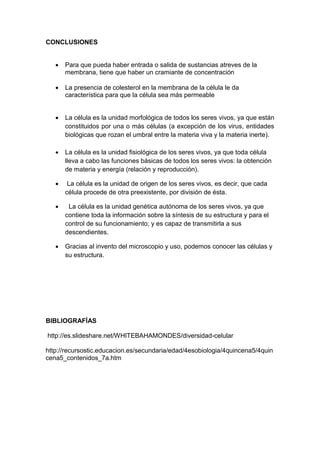 CONCLUSIONES
 Para que pueda haber entrada o salida de sustancias atreves de la
membrana, tiene que haber un cramiante de concentración
 La presencia de colesterol en la membrana de la célula le da
característica para que la célula sea más permeable
 La célula es la unidad morfológica de todos los seres vivos, ya que están
constituidos por una o más células (a excepción de los virus, entidades
biológicas que rozan el umbral entre la materia viva y la materia inerte).
 La célula es la unidad fisiológica de los seres vivos, ya que toda célula
lleva a cabo las funciones básicas de todos los seres vivos: la obtención
de materia y energía (relación y reproducción).
 La célula es la unidad de origen de los seres vivos, es decir, que cada
célula procede de otra preexistente, por división de ésta.
 La célula es la unidad genética autónoma de los seres vivos, ya que
contiene toda la información sobre la síntesis de su estructura y para el
control de su funcionamiento; y es capaz de transmitirla a sus
descendientes.
 Gracias al invento del microscopio y uso, podemos conocer las células y
su estructura.
BIBLIOGRAFÍAS
http://es.slideshare.net/WHITEBAHAMONDES/diversidad-celular
http://recursostic.educacion.es/secundaria/edad/4esobiologia/4quincena5/4quin
cena5_contenidos_7a.htm
 