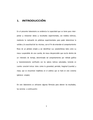 3
1. INTRODUCCIÓN
En el presente laboratorio se evidencia la capacidad que se tiene para inter-
pretar y relacionar datos y resultados experimentales, con modelos teóricos,
mediante la realización de prácticas experimentales para poder determinar la
validez y la exactitud de los mismos, con el fin de entender el comportamiento
fı́sico de un péndulo simple y asi identificar sus caracterı́sticas tales como su
masa suspendida de una cuerda, de masa despreciable que oscila dentro de
un intervalo de tiempo, determinado tal comportamiento por método grafico
y transitoriamente verificarlo con los valores teóricos calculados; teniendo en
cuenta caracter´ısticas tales como la gravedad, periodo, longitud (cuerda) y
masa; que se encuentran implı́citos en el análisis que se hará en este sistema
(péndulo simple).
En este laboratorio se utilizaron algunas fórmulas para obtener los resultados,
las veremos a continuación:
 