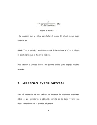 4
Figura 1: Formula 1
- La ecuación que se utiliza para hallar el periodo del péndulo simple expe-
rimental es:
Donde T es el periodo, t es el tiempo total de la medición y N° es el número
de oscilaciones que se dan en la medición.
Para obtener el periodo teórico del péndulo simple para ángulos pequeños
tenemos:
2. ARREGLO EXPERIMENTAL
Para el desarrollo de esta práctica se emplearon los siguientes materiales,
debido a que permitieron la obtención correcta de los datos y tener una
mejor comprensión de la práctica en general.
 