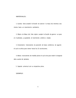 5
MATERIALES:
1. Cuerda: Esta cumplió la función de sostener la masa (m) mientras esta
misma hacia un movimiento oscilatorio.
2. Objeto de Masa (m): Este objeto cumple la función de generar un peso
en el péndulo, y ayudando al movimiento armónico simple.
3. Cronometro: Instrumento de precisión de hasta centésimas de segundo
el cual se utiliza para tomar hasta las 15 oscilaciones.
4. Metro: Instrumento de medida plano el cual sirve para medir la longitud
dela cuerda del péndulo.
5. Soporte universal con su respectiva pinza.
EJEMPLO:
 