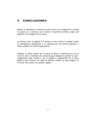 7
4. CONCLUSIONES
Durante el laboratorio se observó que entre menor sea la longitud de la cuerda
el periodo va a disminuir por lo tanto el movimiento armónico simple solo
depende de la longitud de la cuerda.
La relacion entre la longitud y el periodo en este sistema de péndulo simple
es directamente proporcional y se representa por una función potencial, a
mayor longitud de cuerda mayor perı́odo.
También se puede concluir que la masa no afecta el movimiento ya que al
variar la masa y teniendo una cuerda de igual longitud el periodo es apro-
ximadamente igual. Debido a que el perı́odo es independiente de la masa,
podemos decir entonces que todos los péndulos simples de igual longitud en
el mismo sitio oscilan con perı́odos iguales.
 