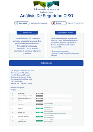 Informe de laboratorio
2022-08-03 Crritico
Calificativo De Seguridad:: Agencia Venezuela News
Análisis Inicial
Análisis De Seguridad CISO
Análisis De Seguridad CISO
Durante el análisis a la plataforma
se realizo una auditoria general de la
plataforma Agencia Venezuela
News actualmente ocupa
WordPress CMS el análisis
automatizado y manual estuvieron
presentes.
Se ha logrado encontrar vulnerabilidad
critica RCE para dañar infraestructura o
defacement mediante wp.uploadFile
función XMLRPC mediante payload
inyeccion XML.
- Enumeración de usuarios
- divulgación de IP bypass firewall origen
alemana.
Informacion Resumen De informe
URL Target: venezuela-news.com
Firewall: sucuri , Cloudflare
Nivel De Seguridad Firewall:
Configuración: sucuri : Media
Configuración Cloudflare: Debil
CMS: WordPress
Version: 6.0.1 (Version Critica)
Theme: Newspaper
Plugins:
 