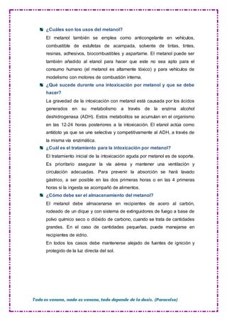 Todo es veneno, nada es veneno, todo depende de la dosis. (Paracelso)
¿Cuáles son los usos del metanol?
El metanol también se emplea como anticongelante en vehículos,
combustible de estufetas de acampada, solvente de tintas, tintes,
resinas, adhesivos, biocombustibles y aspartame. El metanol puede ser
también añadido al etanol para hacer que este no sea apto para el
consumo humano (el metanol es altamente tóxico) y para vehículos de
modelismo con motores de combustión interna.
¿Qué sucede durante una intoxicación por metanol y que se debe
hacer?
La gravedad de la intoxicación con metanol está causada por los ácidos
generados en su metabolismo a través de la enzima alcohol
deshidrogenasa (ADH). Estos metabolitos se acumulan en el organismo
en las 12-24 horas posteriores a la intoxicación. El etanol actúa como
antídoto ya que se une selectiva y competitivamente al ADH, a través de
la misma vía enzimática.
¿Cuál es el tratamiento para la intoxicación por metanol?
El tratamiento inicial de la intoxicación aguda por metanol es de soporte.
Es prioritario asegurar la vía aérea y mantener una ventilación y
circulación adecuadas. Para prevenir la absorción se hará lavado
gástrico, a ser posible en las dos primeras horas o en las 4 primeras
horas si la ingesta se acompañó de alimentos.
¿Cómo debe ser el almacenamiento del metanol?
El metanol debe almacenarse en recipientes de acero al carbón,
rodeado de un dique y con sistema de extinguidores de fuego a base de
polvo químico seco o dióxido de carbono, cuando se trata de cantidades
grandes. En el caso de cantidades pequeñas, puede manejarse en
recipientes de vidrio.
En todos los casos debe mantenerse alejado de fuentes de ignición y
protegido de la luz directa del sol.
 