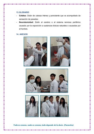 Todo es veneno, nada es veneno, todo depende de la dosis. (Paracelso)
13.GLOSARIO
- Cefalea: Dolor de cabeza intenso y persistente que va acompañado de
sensación de pesadez.
- Neurotoxicidad: Daño al cerebro o al sistema nervioso periférico
causado por la exposición a sustancias tóxicas naturales o causadas por
el hombre.
14. ANEXOS
 