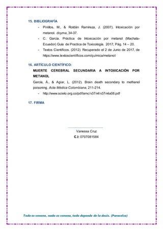 Todo es veneno, nada es veneno, todo depende de la dosis. (Paracelso)
15. BIBLIOGRAFÍA
- Pinillos, M., & Roldán Ramíreza, J. (2007). Intoxicación por
metanol. doyma, 34-37.
- C. García. Práctica de Intoxicación por metanol (Machala-
Ecuador) Guía de Practica de Toxicología. 2017; Pág. 14 – 20.
- Textos Cientificos. (2012). Recuperado el 2 de Junio de 2017, de
https://www.textoscientíficos.com/química/metanol
16. ARTÍCULO CIENTÍFICO:
MUERTE CEREBRAL SECUNDARIA A INTOXICACIÓN POR
METANOL
García, Á., & Agiar, L. (2012). Brain death secondary to methanol
poisoning. Acta Médica Colombiana, 211-214.
- http://www.scielo.org.co/pdf/amc/v37n4/v37n4a08.pdf
17. FIRMA
Vanessa Cruz
C.I: 0707081584
 