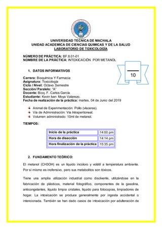 UNIVERSIDAD TECNICA DE MACHALA
UNIDAD ACADEMICA DE CIENCIAS QUIMICAS Y DE LA SALUD
LABORATORIO DE TOXICOLOGÍA
NÚMERO DE PRÁCTICA: BF.8.01-01
NOMBRE DE LA PRÁCTICA: INTOXICACIÓN POR METANOL
1. DATOS INFORMATIVOS
Carrera: Bioquímica Y Farmacia
Asignatura: Toxicología
Ciclo / Nivel: Octavo Semestre
Sección/ Paralelo: “A”
Docente: Bioq. F. Carlos García
Estudiante: Kevin Ivan Moya Valarezo.
Fecha de realización de la práctica: martes, 04 de Junio del 2019
Animal de Experimentación: Pollo (vísceras).
Vía de Administración: Vía Intraperitoneal.
Volumen administrado: 10ml de metanol.
TIEMPOS:
Inicio de la práctica 14:00 pm
Hora de disección 14:14 pm
Hora finalización de la práctica 15:35 pm
2. FUNDAMENTO TEÓRICO:
El metanol (CH3OH) es un líquido incoloro y volátil a temperatura ambiente.
Por sí mismo es inofensivo, pero sus metabolitos son tóxicos.
Tiene una amplia utilización industrial como disolvente, utilizándose en la
fabricación de plásticos, material fotográfico, componentes de la gasolina,
anticongelantes, líquido limpia cristales, líquido para fotocopias, limpiadores de
hogar. La intoxicación se produce generalmente por ingesta accidental o
intencionada. También se han dado casos de intoxicación por adulteración de
10
 