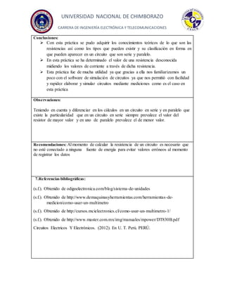 UNIVERSIDAD NACIONAL DE CHIMBORAZO
CARRERA DE INGENIERÍA ELECTRÓNICA Y TELECOMUNICACIONES
Conclusiones:
 Con esta práctica se pudo adquirir los conocimientos teóricos de lo que son las
resistencias así como los tipos que pueden existir y su clasificación en forma en
que pueden aparecer en un circuito que son serie y paralelo.
 En esta práctica se ha determinado el valor de una resistencia desconocida
midiendo los valores de corriente a través de dicha resistencia.
 Esta práctica fue de mucha utilidad ya que gracias a ella nos familiarizamos un
poco con el software de simulación de circuitos ya que nos permitió con facilidad
y rapidez elaborar y simular circuitos mediante mediciones como es el caso en
esta práctica
Observaciones:
Teniendo en cuenta y diferenciar en los cálculos en un circuito en serie y en paralelo que
existe la particularidad que en un circuito en serie siempre prevalece el valor del
resistor de mayor valor y en uno de paralelo prevalece el de menor valor.
Recomendaciones: Al momento de calcular la resistencia de un circuito es necesario que
no esté conectado a ninguna fuente de energía para evitar valores erróneos al momento
de registrar los datos
7.Referencias bibliográficas:
(s.f.). Obtenido de odigoelectronica.com/blog/sistema-de-unidades
(s.f.). Obtenido de http://www.demaquinasyherramientas.com/herramientas-de-
medicion/como-usar-un-multimetro
(s.f.). Obtenido de http://cursos.mcielectronics.cl/como-usar-un-multimetro-1/
(s.f.). Obtenido de http://www.master.com.mx/img/manuales/mpower/DT830B.pdf
Circuitos Electricos Y Electrónicos. (2012). En U. T. Perú. PERÚ.
 
