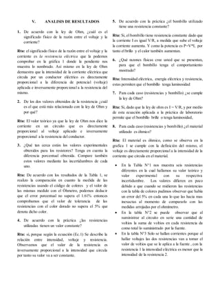 V. ANALISIS DE RESULTADOS
1. De acuerdo con la ley de Ohm, ¿cuál es el
significado físico de la razón entre el voltaje y la
corriente?
Rta: el significado físico de la razón entre el voltaje y la
corriente es la resistencia eléctrica que la podemos
comprobar en la gráfica 1 donde la pendiente nos
muestra lo nombrado. Así mismo en la ley de Ohm
demuestra que la intensidad de la corriente eléctrica que
circula por un conductor eléctrico es directamente
proporcional a la diferencia de potencial (voltaje)
aplicada e inversamente proporcional a la resistencia del
mismo.
2. De los dos valores obtenidos de la resistencia ¿cuál
es el que está más relacionado con la ley de Ohm y
por qué?
Rta: El valor teórico ya que la ley de Ohm nos dice la
corriente en un circuito que es directamente
proporcional al voltaje aplicado e inversamente
proporcional a la resistencia del conductor.
3. ¿Qué tan cerca están los valores experimentales
obtenidos para los resistores? Tenga en cuenta la
diferencia porcentual obtenida. Compare también
estos valores mediante las incertidumbres de cada
uno.
Rta: De acuerdo con los resultados de la Tabla 1, se
realizo la comparación en cuanto la medida de las
resistencias usando el código de colores y el valor de
las mismas medido con el Óhmetro, podemos deducir
que el error porcentual no supera el 1.61% entonces
comprobamos que el valor de tolerancia de las
resistencias con el color dorado no supera el 5% que
denota dicho color.
4. De acuerdo con la práctica ¿las resistencias
utilizadas tienen un valor constante?
Rta: si, porque según la ecuación (Ec.1) Se describe la
relación entre intensidad, voltaje y resistencia.
Observamos que el valor de la resistencia es
inversamente proporcional a la intensidad que circula
por tanto su valor va a ser constante.
5. De acuerdo con la práctica ¿el bombillo utilizado
tiene una resistencia constante?
Rta: Si, el bombillo tiene resistencia constante dado que
la corriente I es igual V/R, a medida que sube el voltaje
la corriente aumenta. Y como la potencia es P=V*I, por
tanto el brillo y el calor también aumentan.
6. ¿Qué razones físicas cree usted que se presentan,
para que el bombillo tenga el comportamiento
mostrado?
Rta: Intensidad eléctrica, energía eléctrica y resistencia,
estas permiten que el bombillo tenga luminosidad
7. Para cada caso (resistencias y bombillo) ¿se cumple
la ley de Ohm?
Rta: Si, dado que la ley de ohm es I = V/R, y por medio
de esta ecuación aplicada a la práctica de laboratorio
permite que el bombillo brille o tenga luminosidad,
8. Para cada caso (resistencias y bombillo) ¿el material
utilizado es óhmico?
Rta: El material es óhmico, como se observa en la
grafica 1 se cumple con la definición del mismo, el
voltaje es directamente proporcional a la intensidad de la
corriente que circula en el material.
 En la Tabla N°1 nos muestra seis resistencias
diferentes en la cual hallamos su valor teórico y
valor experimental con su respectiva
incertidumbre. Los valores difieren en poco
debido a que cuando se midieron las resistencias
con la tabla de colores pudimos observar que había
un error del 5% en cada una lo que las hacia mas
inexactas al momento de compararlo con las
medidas arrojadas por el ohmímetro.
 En la tabla N°2 se puede observar que al
suministrar al circuito en serie una cantidad de
voltios la suma de voltios en cada resistencia da
como total lo suministrado por la fuente.
 En la tabla N°3 Solo se hallan corrientes porque al
hallar voltajes las dos resistencias van a tomar el
valor de voltios que se le aplica a la fuente , con la
resistencia 1 la intensidad eléctrica es menor que la
intensidad de la resistencia 2.
 