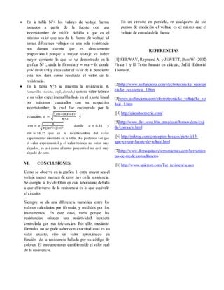  En la tabla N°4 los valores de voltaje fueron
tomados a partir de la fuente con una
incertidumbre de ±0,001 debido a que es el
mínimo valor que nos da la fuente de voltaje, al
tomar diferentes voltajes en una sola resistencia
nos damos cuenta que es directamente
proporcional porque a mayor voltaje va haber
mayor corriente lo que se ve demostrado en la
grafica N°1, dada la fórmula 𝑦 = 𝑚𝑥 + 𝑏 donde
y=V m=R x=I y al calcular el valor de la pendiente
esta nos dará como resultado el valor de la
resistencia.
 En la tabla N°5 se muestra la resistencia R1
(amarillo, violeta, café, dorado) con su valor teórico
y su valor experimental hallado en el ajuste lineal
por mínimos cuadrados con su respectiva
incertidumbre, la cual fue encontrada por la
ecuación: 𝜎 = √
∑(𝑌𝑖−( 𝑚𝑋𝑖+𝑏)2
𝑁−2
y
𝜎𝑚 = 𝜎√
𝑁
𝑁 ∑( 𝑋𝑖2 )−∑( 𝑋𝑖)2
donde 𝜎 = 0,34 y
𝜎𝑚 = 16,75 que es la incertidumbre del valor
experimental mostrado en la tabla. Así podemos ver que
el valor experimental y el valor teórico no están muy
alejados, es así como el error porcentual no está muy
alejado de cero.
VI. CONCLUSIONES:
Como se observa en la grafica 1, entre mayor sea el
voltaje menor margen de error hay en la resistencia.
Se cumple la ley de Ohm en este laboratorio debido
a que el inverso de la resistencia es lo que equivale
el circuito.
Siempre se da una diferencia numérica entre los
valores calculados por fórmula, y medidos por los
instrumentos. En este caso, varía porque las
resistencias ofrecen una resistividad inexacta
controlada por sus tolerancias. Por ello, mediante
fórmulas no se pude saber con exactitud cual es su
valor exacto, sino un valor aproximado en
función de la resistencia hallada por su código de
colores. El instrumento en cambio mide el valor real
de la resistencia.
En un circuito en paralelo, en cualquiera de sus
puntos de medición el voltaje es el mismo que el
voltaje de entrada de la fuente
REFERENCIAS
[1] SERWAY, Raymond A. y JEWETT, Jhon W. (2002)
Física I y II Texto basado en cálculo, 3aEd. Editorial
Thomson.
[2]http://www.asifunciona.com/electrotecnia/ke_resisten
cia/ke_resistencia_1.htm
[3]www.asifunciona.com/electrotecnia/ke_voltaje/ke_vo
ltaje_1.htm
[4] http://circuitoenserie.com/
[5]http://www.dav.sceu.frba.utn.edu.ar/homovidens/caji
de/cparalelo.html
[6] http://mikrog.com/conceptos-basicos/parte-i/13-
ique-es-una-fuente-de-voltaje.html
[7]http://www.demaquinasyherramientas.com/herramien
tas-de-medicion/multimetro
[8] http://www.unicrom.com/Tut_resistencia.asp
 