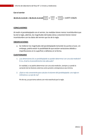 9 Informe de laboratorio de física N° 1: Errores y mediciones
2016-2
Con el vernier
30.25x31.3x12.65 ± 30.25x31.3x12.65[
0.025
30.25
+
0.025
31.3
+
0.025
12.65
] = 11977.33625
CONCLUSIONES
Al medir el paralelepípedo con el vernier, las medidas tienen menor incertidumbre que
las de la regla, además, las magnitudes derivadas (área y volumen) tienen menor
incertidumbre con los datos del vernier que los de la regla.
OBSERVACIONES
a. Se midieron las magnitudes del paralelepípedo tomando los puntos al azar, sin
embargo, podría existir la posibilidad de que existan variaciones debido a
imperfecciones en la superficie o defectos en la forma.
CUESTIONARIO
1. ¿Las dimensiones de un paralelepípedo se pueden determinar con una sola medición?
Si no, ¿Cuál es el procedimiento más adecuado?
En realidad, si se podría determinar con una sola medición, siempre y cuando la
variación de los factores externos como presión y temperatura sea mínima.
2. ¿Qué es más conveniente para calcular el volumen del paralelepípedo: una regla en
milímetros o un pie de rey?
Pie de rey, ya que toma valores con más exactitud que la regla.
 