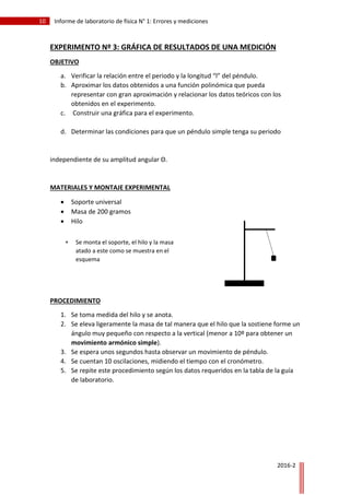 10 Informe de laboratorio de física N° 1: Errores y mediciones
2016-2
EXPERIMENTO Nº 3: GRÁFICA DE RESULTADOS DE UNA MEDICIÓN
OBJETIVO
a. Verificar la relación entre el periodo y la longitud “l” del péndulo.
b. Aproximar los datos obtenidos a una función polinómica que pueda
representar con gran aproximación y relacionar los datos teóricos con los
obtenidos en el experimento.
c. Construir una gráfica para el experimento.
d. Determinar las condiciones para que un péndulo simple tenga su periodo
independiente de su amplitud angular Θ.
MATERIALES Y MONTAJE EXPERIMENTAL
 Soporte universal
 Masa de 200 gramos
 Hilo
 Cronómetro
PROCEDIMIENTO
1. Se toma medida del hilo y se anota.
2. Se eleva ligeramente la masa de tal manera que el hilo que la sostiene forme un
ángulo muy pequeño con respecto a la vertical (menor a 10º para obtener un
movimiento armónico simple).
3. Se espera unos segundos hasta observar un movimiento de péndulo.
4. Se cuentan 10 oscilaciones, midiendo el tiempo con el cronómetro.
5. Se repite este procedimiento según los datos requeridos en la tabla de la guía
de laboratorio.
 Se monta el soporte, el hilo y la masa
atado a este como se muestra en el
esquema
 