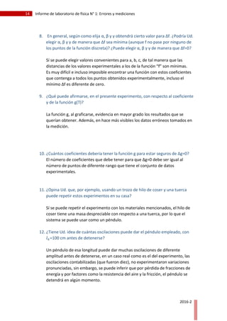 14 Informe de laboratorio de física N° 1: Errores y mediciones
2016-2
8. En general, según como elija α, β y γ obtendrá cierto valor para Δf. ¿Podría Ud.
elegir α, β y γ de manera que Δf sea mínima (aunque f no pase por ninguno de
los puntos de la función discreta)? ¿Puede elegir α, β y γ de manera que Δf=0?
Sí se puede elegir valores convenientes para a, b, c, de tal manera que las
distancias de los valores experimentales a los de la función “f” son mínimas.
Es muy difícil e incluso imposible encontrar una función con estos coeficientes
que contenga a todos los puntos obtenidos experimentalmente, incluso el
mínimo Δf es diferente de cero.
9. ¿Qué puede afirmarse, en el presente experimento, con respecto al coeficiente
γ de la función g(T)?
La función g, al graficarse, evidencia en mayor grado los resultados que se
querían obtener. Además, en hace más visibles los datos erróneos tomados en
la medición.
10. ¿Cuántos coeficientes debería tener la función g para estar seguros de Δg=0?
El número de coeficientes que debe tener para que Δg=0 debe ser igual al
número de puntos de diferente rango que tiene el conjunto de datos
experimentales.
11. ¿Opina Ud. que, por ejemplo, usando un trozo de hilo de coser y una tuerca
puede repetir estos experimentos en su casa?
Sí se puede repetir el experimento con los materiales mencionados, el hilo de
coser tiene una masa despreciable con respecto a una tuerca, por lo que el
sistema se puede usar como un péndulo.
12. ¿Tiene Ud. idea de cuántas oscilaciones puede dar el péndulo empleado, con
𝑙 𝑘=100 cm antes de detenerse?
Un péndulo de esa longitud puede dar muchas oscilaciones de diferente
amplitud antes de detenerse, en un caso real como es el del experimento, las
oscilaciones contabilizadas (que fueron diez), no experimentaron variaciones
pronunciadas, sin embargo, se puede inferir que por pérdida de fracciones de
energía y por factores como la resistencia del aire y la fricción, el péndulo se
detendrá en algún momento.
 