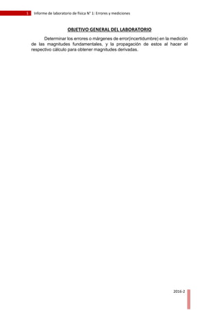 1 Informe de laboratorio de física N° 1: Errores y mediciones
2016-2
OBJETIVO GENERAL DEL LABORATORIO
Determinar los errores o márgenes de error(incertidumbre) en la medición
de las magnitudes fundamentales, y la propagación de estos al hacer el
respectivo cálculo para obtener magnitudes derivadas.
 