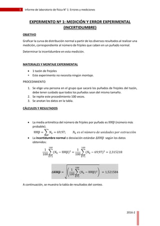 3 Informe de laboratorio de física N° 1: Errores y mediciones
2016-2
EXPERIMENTO Nº 1: MEDICIÓN Y ERROR EXPERIMENTAL
(INCERTIDUMBRE)
OBJETIVO
Graficar la curva de distribución normal a partir de los diversos resultados al realizar una
medición, correspondiente al número de frijoles que caben en un puñado normal.
Determinar la incertidumbre en esta medición.
MATERIALES Y MONTAJE EXPERIMENTAL
 1 tazón de frejoles
 Este experimento no necesita ningún montaje.
PROCEDIMIENTO
1. Se elige una persona en el grupo que sacará los puñados de frejoles del tazón,
debe tener cuidado que todos los puñados sean del mismo tamaño.
2. Se repite este procedimiento 100 veces.
3. Se anotan los datos en la tabla.
CÁLCULOS Y RESULTADOS
 La media aritmética del número de frijoles por puñado es 𝑛𝑚𝑝̅̅̅̅̅̅ (número más
probable).
𝑛𝑚𝑝̅̅̅̅̅̅ = ∑ 𝑁𝑘 = 69,97; 𝑁𝑘 𝑒𝑠 𝑒𝑙 𝑛ú𝑚𝑒𝑟𝑜 𝑑𝑒 𝑢𝑛𝑖𝑑𝑎𝑑𝑒𝑠 𝑝𝑜𝑟 𝑒𝑥𝑡𝑟𝑎𝑐𝑐𝑖ó𝑛
 La incertidumbre normal o desviación estándar ∆𝑛𝑚𝑝̅̅̅̅̅̅ según los datos
obtenidos:
1
100
∑(𝑁𝑘 − 𝑛𝑚𝑝̅̅̅̅̅̅)2
100
𝑘=1
=
1
100
∑(𝑁𝑘 − 69,97)2
= 2,315218
100
𝑘=1
∆𝒏𝒎𝒑̅̅̅̅̅̅̅ = √(
1
100
∑(𝑁𝑘 − 𝑛𝑚𝑝̅̅̅̅̅̅)2
100
𝑘=1
) = 1,521584
A continuación, se muestra la tabla de resultados del conteo.
 