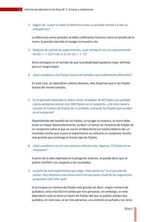 6 Informe de laboratorio de física N° 1: Errores y mediciones
2016-2
2. Según Ud. ¿a qué se debe la diferencia entre su puñado normal y el de sus
compañeros?
La diferencia entre puñados se debe a diferentes factores como el tamaño de la
mano, la presión ejercida al recoger la muestra, etc.
3. Después de realizar los experimentos, ¿qué ventaja le ve a la representación
de 𝜋ሾ𝑟, 𝑟 + 2)𝑓𝑟𝑒𝑛𝑡𝑒 𝑎 𝑙𝑎 𝑑𝑒 𝜋ሾ𝑟, 𝑟 + 1)?
Sería ventajoso en el sentido de que la probabilidad quedaría mejor definida
para un rango mayor.
4. ¿Qué sucedería si los frijoles fueran de tamaños apreciablemente diferentes?
En este caso, se obtendrían valores diversos, más dispersos que si los frijoles
fuesen del mismo tamaño.
5. En el ejemplo mostrado se debía contar alrededor de 60 frijoles por puñado.
¿Sería ventajoso colocar sólo 100 frijoles en el recipiente, y de esta manera
calcular el número de frijoles de un puñado, contando los frijoles que quedan
en el recipiente?
Dependiendo del tamaño de los frijoles, al recoger la muestra, la mano debe
tener un mayor desenvolvimiento, es decir: el tomar las muestras de frijoles de
un recipiente como el que se usó en el laboratorio (un tazón) debería dar un
resultado similar que si para el experimento se utilizaría un recipiente mucho
más grande que contenga el mismo tipo de frijoles.
6. ¿Qué sucedería si en el caso anterior colocara solo, digamos 75 frijoles en el
recipiente?
A partir de la idea explicada en la pregunta anterior, se puede decir que se
podría interferir con respecto a los resultados.
7. La parte de este experimento que exige “más paciencia” es el proceso de
contar. Para distribuir esta tarea entre tres personas ¿Cuál de las sugerencias
propondría Ud? ¿Por qué?
Si se tuviese un número de frijoles más grande (es decir: mayor número de
puñados), sería más fácil el conteo por tres personas; sin embargo, en este
laboratorio solo se tenía un tazón de frijoles del que se podían extraer dos
puñados, en este caso, al ser tres personas, una contará un puñado y las otras
 