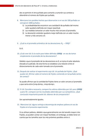 7 Informe de laboratorio de física N° 1: Errores y mediciones
2016-2
dos se partirán el otro puñado para contarlo y sumarán sus conteos y
obtendrán el número de frijoles por puñado.
8. Mencione tres posibles hechos que observarían si en vez de 100 puñados se
extrajeran 1000 puñados.
1) La probabilidad de encontrar una cantidad X de puñados del mismo
valor quedaría definida con mayor exactitud.
2) Las medidas tomarían un valor mucho más cercano al promedio.
3) La desviación estándar quedaría mejor definida con un valor mucho
menor y más cercano a 0.
9. ¿Cuál es el promedio aritmético de las desviaciones 𝑁𝑘 − 𝑛𝑚𝑝̅̅̅̅̅̅?
Es 0.
10. ¿Cuál cree Ud. Es la razón para haber definido ∆𝒏𝒎𝒑̅̅̅̅̅̅̅ en vez de tomar
simplemente el promedio de las desviaciones?
Debido a que el promedio de las desviaciones es 0, se toma el valor absoluto
elevado al cuadrado. De esta forma se establece una relación entre el
distanciamiento de cada valor tomado con el promedio.
11. Después de realizar el experimento coja Ud. Un puñado de frijoles. ¿Qué
puede Ud. Afirmar sobre el número de frijoles contenido en tal puñado (antes
de contar)?
Se puede afirmar que la cantidad de frijoles tiene un valor cercano al promedio
y que varía entre [nmp-Δnmp ; nmp+Δnmp>.
12. Si Ud. Considera necesario, compare los valores obtenidos por Ud. para ∆𝒏𝒎𝒑̅̅̅̅̅̅̅
y para 𝑠𝑎̅̅̅ ; compare con los resultados obtenidos por sus compañeros. ¿Qué
conclusión importante puede Ud. obtener de tal comparación?
Son aproximadamente iguales.
13. Mencione Ud. alguna ventaja o desventaja de emplear pallares en vez de
frijoles en el presente experimento.
Si se utilizan pallares, debido a que generalmente son de tamaño mayor a los
frijoles, se pueden contar con mayor facilidad, sin embargo, se debe tener en
cuenta que los tamaños sean los más próximos posibles entre sí.
 