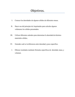 Objetivos.
I. Conocer las densidades de algunos sólidos de diferentes masas.
II. Hacer uso del principio de Arquímedes para calcular algunos
volúmenes los sólidos presentados.
III. Utilizar diferentes métodos para determinar la densidad de distintos
materiales sólidos.
IV. Entender cuál es la diferencia entre densidad y peso específico.
V. Obtener resultados mediante fórmulas específicas de: densidad, masa, y
volumen.
 