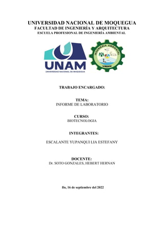 UNIVERSIDAD NACIONAL DE MOQUEGUA
FACULTAD DE INGENIERÍA Y ARQUITECTURA
ESCUELA PROFESIONAL DE INGENIERÍA AMBIENTAL
TRABAJO ENCARGADO:
TEMA:
INFORME DE LABORATORIO
CURSO:
BIOTECNOLOGIA
INTEGRANTES:
ESCALANTE YUPANQUI LIA ESTEFANY
DOCENTE:
Dr. SOTO GONZALES, HEBERT HERNAN
Ilo, 16 de septiembre del 2022
 