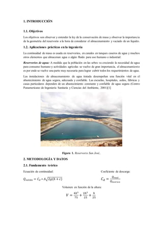 1. INTRODUCCIÓN
1.1. Objetivos
Los objetivos son observar y entender la ley de la conservación de masa y observar la importancia
de la geometría del reservorio a la hora de considerar el almacenamiento y vaciado de un líquido.
1.2. Aplicaciones prácticas en la ingeniería
La continuidad de masa es usada en reservorios, en canales en tanques caseros de agua y muchos
otros elementos que almacenan agua o algún fluido para uso humano o industrial:
Reservorios de agua: A medida que la población en las urbes va creciendo la necesidad de agua
para consumo humano y actividades agrícolas se vuelve de gran importancia, el almacenamiento
es por ende se vuelve una parte muy necesaria para lograr cubrir todos los requerimientos de agua.
Las instalaciones de almacenamiento de agua tratada desempeñan una función vital en el
abastecimiento de agua segura, adecuada y confiable. Las escuelas, hospitales, asilos, fábricas y
casas particulares dependen de un abastecimiento constante y confiable de agua segura (Centro
Panamericano de Ingeniería Sanitaria y Ciencias del Ambiente, 2001)[1]
Figura 1. Reservorio San José,.
2. METODOLOGÍA Y DATOS
2.1. Fundamento teórico
Ecuación de continuidad: Coeficiente de descarga:
𝑄𝑠𝑎𝑙𝑖𝑑𝑎 = 𝐶 𝑑 ∗ 𝐴√2𝑔(ℎ + 𝑐) 𝐶 𝑑 =
𝑄 𝑟𝑒𝑎𝑙
𝑄𝑡𝑒𝑜𝑟𝑖𝑐𝑜
Volumen en función de la altura:
𝑉 =
4ℎ3
75
+
2ℎ2
25
+
ℎ
25
 