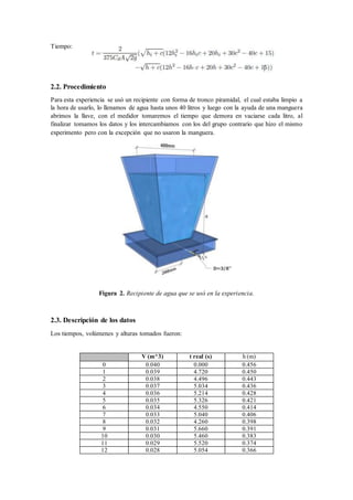 Tiempo:
2.2. Procedimiento
Para esta experiencia se usó un recipiente con forma de tronco piramidal, el cual estaba limpio a
la hora de usarlo, lo llenamos de agua hasta unos 40 litros y luego con la ayuda de una manguera
abrimos la llave, con el medidor tomaremos el tiempo que demora en vaciarse cada litro, al
finalizar tomamos los datos y los intercambiamos con los del grupo contrario que hizo el mismo
experimento pero con la excepción que no usaron la manguera.
Figura 2. Recipiente de agua que se usó en la experiencia.
2.3. Descripción de los datos
Los tiempos, volúmenes y alturas tomados fueron:
V (m^3) t real (s) h (m)
0 0.040 0.000 0.456
1 0.039 4.720 0.450
2 0.038 4.496 0.443
3 0.037 5.034 0.436
4 0.036 5.214 0.428
5 0.035 5.326 0.421
6 0.034 4.550 0.414
7 0.033 5.040 0.406
8 0.032 4.260 0.398
9 0.031 5.660 0.391
10 0.030 5.460 0.383
11 0.029 5.520 0.374
12 0.028 5.054 0.366
 