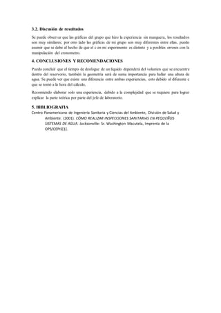 3.2. Discusión de resultados
Se puede observar que las gráficas del grupo que hizo la experiencia sin manguera, los resultados
son muy similares; por otro lado las gráficas de mi grupo son muy diferentes entre ellas, puedo
asumir que se debe al hecho de que el c en mi experimento es distinto y a posibles errores con la
manipulación del cronometro.
4. CONCLUSIONES Y RECOMENDACIONES
Puedo concluir que el tiempo de desfogue de un líquido dependerá del volumen que se encuentre
dentro del reservorio, también la geometría será de suma importancia para hallar una altura de
agua. Se puede ver que existe una diferencia entre ambas experiencias, esto debido al diferente c
que se tomó a la hora del cálculo,
Recomiendo elaborar solo una experiencia, debido a la complejidad que se requiere para lograr
explicar la parte teórica por parte del jefe de laboratorio.
5. BIBLIOGRAFIA
Centro Panamericano de Ingeniería Sanitaria y Ciencias del Ambiente, División de Salud y
Ambiente. (2001). CÓMO REALIZAR INSPECCIONES SANITARIAS EN PEQUEÑOS
SISTEMAS DE AGUA. Jacksonville: Sr. Washington Macutela, Imprenta de la
OPS/CEPIS[1].
 