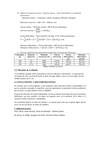 b) Hallare el momento externo, la fuerza externa , fuerza hidrostática y el momento
hidrostático :
Momento externo = Contrapeso x Brazo de palanca (BP) del Contrapeso
𝑀𝑜𝑚𝑒𝑛𝑡𝑜 𝑒𝑥𝑡𝑒𝑟𝑛𝑜 = 100 ∗ 20 = 2000 𝑔 ∗ 𝑐𝑚
Fuerza externa = Momento externo / BP de Fuerza hidrostática
𝐹𝑢𝑒𝑟𝑧𝑎 𝑒𝑥𝑡𝑒𝑟𝑛𝑎 =
2000
18.07
= 110.68 𝑔
Fuerza hidrostática = Peso específico del agua x Vol. Prisma de presiones
𝐹 =
1
2
𝛾ℎ2 𝐵 → 𝐹 =
1
2
(1)5.82 ∗ 7.5 = 126.15 𝑔 ∗ 𝑐𝑚
Momento hidrostático = Fuerza hidrostática x BP de Fuerza hidrostática
𝑀𝑜𝑚𝑒𝑛𝑡𝑜 ℎ𝑖𝑑𝑟𝑜𝑠𝑡𝑎𝑡𝑖𝑐𝑜 = 126.15 ∗ 18.07 = 2279.53 𝑔 ∗ 𝑐𝑚
c) Para los siguientes dos experimentos repetiremos el mismo procedimiento.
Contrapeso
(g)
Altura de
agua (cm)
Momento
externo (g*cm)
Fuerza
externa (g)
Fuerza
hidrostática
(g)
Momento
hidrostático
(g*cm)
100 5.8 2000 110.68 126.15 2279.53
150 6.8 3000 170.16 173.40 3057.04
370 11.15 7400 454.45 466.21 7591.45
Tabla 2. Resultados de cálculos.
3.2. Discusión de resultados
Los resultados guardan cierta concordancia entre los diferentes experimentos, se pudo generar
un margen de error a la hora de medir la altura del agua debido a que se usa una regla con una
medida máxima de 0.1 cm.
4. CONCLUSIONES Y RECOMENDACIONES
Se concluye que la fuerza aplicada a una compuerta viene dada por la altura o profundidad a la
que se encuentre sumergido la superficie, para este experimento en particular la fuerzas aplicadas
por las pesas y el agua deberían estar en equilibrio.
El punto de ubicación de la fuerza hidrostática al estar en función de la altura hace que el momento
hidrostático sea muy sensible a la altura, un pequeño error en la medición de la altura y el
momento tendrá variaciones considerables.
Se recomienda lubricar el centro de rotación y su soporte para evitar que se genere algún tipo de
error a la hora de buscar un punto de equilibrio.
5. BIBLIOGRAFÍA
IECA. (2013). Guías técnicas, Presas de hotmigon". Madrid España.
M. Llamas, Á. (1948). Desagues de Fondo. Revista de Obras Publicas.
 