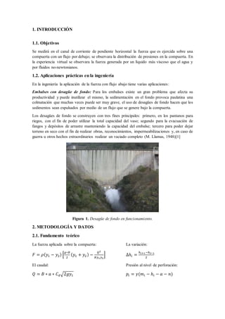1. INTRODUCCIÓN
1.1. Objetivos
Se medirá en el canal de corriente de pendiente horizontal la fuerza que es ejercida sobre una
compuerta con un flujo por debajo; se observara la distribución de presiones en la compuerta. En
la experiencia virtual se observara la fuerza generada por un líquido más viscoso que el agua y
por fluidos no-newtonianos.
1.2. Aplicaciones prácticas en la ingeniería
En la ingeniería la aplicación de la fuerza con flujo abajo tiene varias aplicaciones:
Embalses con desagüe de fondo: Para los embalses existe un gran problema que afecta su
productividad y puede inutilizar el mismo, la sedimentación en el fondo provoca paulatina una
colmatación que muchas veces puede ser muy grave, el uso de desagües de fondo hacen que los
sedimentos sean expulsados por medio de un flujo que se genere bajo la compuerta.
Los desagües de fondo se construyen con tres fines principales: primero, en los pantanos para
riegos, con el fin de poder utilizar la total capacidad del vaso; segundo para la evacuación de
fangos y depósitos de arrastre manteniendo la capacidad del embalse; tercero para poder dejar
terreno en seco con el fin de realizar obras, reconocimientos, impermeabilizaciones y, en caso de
guerra u otros hechos extraordinarios realizar un vaciado completo (M. Llamas, 1948)[1]
Figura 1. Desagüe de fondo en funcionamiento.
2. METODOLOGÍA Y DATOS
2.1. Fundamento teórico
La fuerza aplicada sobre la compuerta: La variación:
𝐹 = 𝜌( 𝑦1 − 𝑦2) [
𝑔∗𝐵
2
( 𝑦1 + 𝑦2) −
𝑄2
𝐵𝑦1 𝑦2
] ∆ℎ𝑖 =
ℎ 𝑖+1−ℎ 𝑖−1
2
El caudal: Presión al nivel de perforación:
𝑄 = 𝐵 ∗ 𝑎 ∗ 𝐶 𝑑√2𝑔𝑦1 𝑝𝑖 = 𝛾(𝑚𝑖 − ℎ𝑖 − 𝑎 − 𝑛)
 
