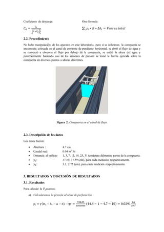 Coeficiente de descarga: Otra fórmula:
𝐶 𝑑 =
𝐶𝑐
√1+𝐶𝑐
𝑎
𝑦1
∑ 𝑝𝑖 ∗ 𝐵 ∗ ∆ℎ𝑖 = 𝐹𝑢𝑒𝑟𝑧𝑎 𝑡𝑜𝑡𝑎𝑙𝑖
1
2.2. Procedimiento
No hubo manipulación de los aparatos en este laboratorio, pero si se utilizaron; la compuerta se
encontraba colocada en el canal de corriente de pendiente horizontal, se abrió el flujo de agua y
se comenzó a observar el flujo por debajo de la compuerta, se midió la altura del agua y
posteriormente haciendo uso de los sensores de presión se tomó la fuerza ejercida sobre la
compuerta en diversos puntos a alturas diferentes.
Figura 2. Compuerta en el canal de flujo.
2.3. Descripción de los datos
Los datos fueron:
 Abertura : 4.7 cm
 Caudal real: 0.04 𝑚3
/𝑠
 Distancia al orificio: 1, 3, 7, 13, 19, 25, 31 (cm) para diferentes partes de la compuerta.
 𝑦1 : 37.59, 37.59 (cm), para cada medición respectivamente.
 𝑦2: 3.1, 2.75 (cm), para cada medición respectivamente.
3. RESULTADOS Y DISCUSIÓN DE RESULTADOS
3.1. Resultados
Para calcular la 𝐹1usamos:
a) Calcularemos la presión al nivel de perforación :
𝑝𝑖 = 𝛾( 𝑚𝑖 − ℎ𝑖 − 𝑎 − 𝑛) →𝑝𝑖 =
998.29
1000000
(44.8 − 1 − 4.7 − 10) = 0.0291
𝑘𝑔
𝑐𝑚2
 