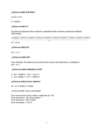 9
¿Cómo se halló el Ei=Elm?
Ei=Elm= 0,05
-
X = 62483.4
¿Cómo se halló σ?
El grado de dispersión de la medición, estadísticamente se llama desviación estándar
de la media.
√(62483.42 − 62370)2
+ ( 62483.42− 62815.152
+ (62483.42 − 62705.3)2
+ (62483.42 − 62160)2
+ ( 62483.42− 62366.3)2
σ = 107.83
¿Cómo se halló Ea?
Ea= 161.74
¿Cómo se halló ΔX?
Error absoluto. Se obtiene de la suma de los errores del instrumento y el aleatorio.
ΔX = 161.7
¿Cómo se halló la Medida X ± ΔX?
X +ΔX = 62483.4 + 161.7 = 62321.67
X - ΔX= 62483.4 + 161.7 = 62645.17
¿Cómo se halló el error relativo?
Er = 161.7/ 62483.4 = 0.0025
¿Cómo se halló el error porcentual?
Error porcentual es el error relativo multiplicado por 100.
Error porcentual = 100 x Error relativo 1
Error porcentual = 100 x 0.0025
Error porcentual = 0.25 %
 