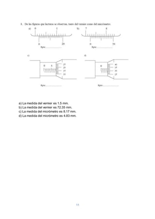 11
a) La medida del vernier es 1.5 mm.
b) La medida del vernier es 72.35 mm.
c) La medida del micrómetro es 8.17 mm.
d) La medida del micrómetro es 4.83 mm.
 