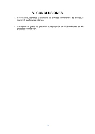 13
V. CONCLUSIONES
 Se describió, identificó y reconoció los diversos instrumentos de medida, e
interpretó sus lecturas mínimas.
 Se explicó el grado de precisión y propagación de incertidumbres en los
procesos de medición.
 