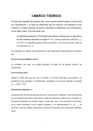 1
I.MARCO TEÓRICO
Al medir una magnitud de cualquier tipo, nunca será de manera exacta, siempre será
una aproximación, y la tarea es determinar qué tan cercana a la exactitud es esa
medición. Un clásico ejemplo de que tan importante es determinar una incertidumbre
no las relata Taylor, R al mencionar que:
La relatividad general de 1916 señaló que la teoría predecía que un rayo de luz
de una estrella se desviará un ángulo α=1.8”, cuando pasará cerca del Sol. […],
si α=0.9” la relatividad general sería incorrecta y una de las teorías clásicas
corroboradas. (p. 7)
Las variables de cálculo de incertidumbre más importantes que podremos encontrar
son:
Error de Lectura Mínima (ELM)
La incerteza del valor se corrige tomando la mitad de la lectura mínima del
instrumento.
Error de Cero (Eo)
Según la UGR este tipo de error se refiere a “el error más típico que afecta a la
exactitud de los aparatos''. Es fácilmente corregible y es útil para calcular la variable
𝐸𝑖 = √𝐸𝑙𝑚2 + 𝐸𝑜2
Desviación estándar (𝜎)
La página web Economipedianos dice que “la desviación estándar o desviación típica
es una medida que ofrece información sobre la dispersión media de una variable. La
desviación estándar es siempre mayor o igual que cero.” Y de acuerdo a la fórmula;
es la media aritmética de los valores tomados, y la representación X1, X2, …, XN
vendrían a ser los valores respectivos. Entonces la fórmula de la desviación estándar
sería:
 