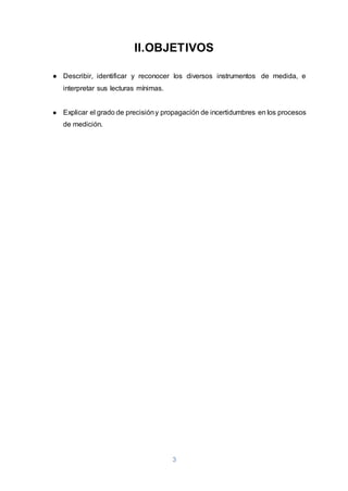 3
II.OBJETIVOS
● Describir, identificar y reconocer los diversos instrumentos de medida, e
interpretar sus lecturas mínimas.
● Explicar el grado de precisióny propagación de incertidumbres en los procesos
de medición.
 