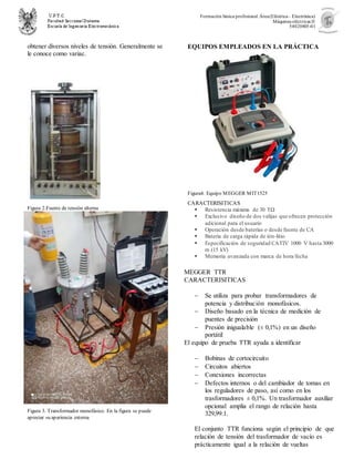 Formación básica profesional.Área(Eléctrica– Electrónica)
Máquinas eléctricas II
54020805-01
obtener diversos niveles de tensión. Generalmente se
le conoce como variac.
Figura 2.Fuente de tensión alterna
Figura 3. Transformador monofásico. En la figura se puede
apreciar su apariencia externa
EQUIPOS EMPLEADOS EN LA PRÁCTICA
Figura4. Equipo MEGGER MIT1525
CARACTERISITICAS
 Resistencia máxima de 30 TΩ
 Exclusivo diseño de dos valijas que ofrecen protección
adicional para el usuario
 Operación desde baterías o desde fuente de CA
 Batería de carga rápida de ión-litio
 Especificación de seguridad CATIV 1000 V hasta 3000
m (15 kV)
 Memoria avanzada con marca de hora/fecha
MEGGER TTR
CARACTERISITICAS
 Se utiliza para probar transformadores de
potencia y distribución monofásicos.
 Diseño basado en la técnica de medición de
puentes de precisión
 Presión inigualable (± 0,1%) en un diseño
portátil
El equipo de prueba TTR ayuda a identificar
 Bobinas de cortocircuito
 Circuitos abiertos
 Conexiones incorrectas
 Defectos internos o del cambiador de tomas en
los reguladores de paso, así como en los
trasformadores ± 0,1%. Un trasformador auxiliar
opcional amplia el rango de relación hasta
329,99:1.
El conjunto TTR funciona según el principio de que
relación de tensión del trasformador de vacío es
prácticamente igual a la relación de vueltas
 
