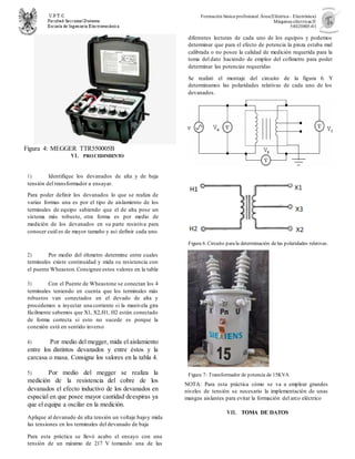 Formación básica profesional.Área(Eléctrica– Electrónica)
Máquinas eléctricas II
54020805-01
Figura 4: MEGGER TTR550005B
VI. PROCEDIMIENTO
1) Identifique los devanados de alta y de baja
tensión del transformador a ensayar.
Para poder definir los devanados lo que se realiza de
varias formas una es por el tipo de aislamiento de los
terminales de equipo sabiendo que el de alta pose un
sistema más robusto, otra forma es por medio de
medición de los devanados en su parte resistiva para
conocer cuál es de mayor tamaño y así definir cada uno.
2) Por medio del óhmetro determine entre cuales
terminales existe continuidad y mida su resistencia con
el puente Wheaston.Consignee estos valores en la tabla
3) Con el Puente de Wheastone se conectan los 4
terminales teniendo en cuenta que los terminales más
robustos van conectados en el devado de alta y
procedemos a inyectar una corriente si la manivela gira
fácilmente sabemos que X1, X2,H1, H2 están conectado
de forma correcta si esto no sucede es porque la
conexión está en sentido inverso
4) Por medio del megger, mida el aislamiento
entre los distintos devanados y entre éstos y la
carcasa o masa. Consigne los valores en la tabla 4.
5) Por medio del megger se realiza la
medición de la resistencia del cobre de los
devanados el efecto inductivo de los devanados en
espacial en que posee mayor cantidad deespiras ya
que el equipa a oscilar en la medición.
Aplique al devanado de alta tensión un voltaje bajoy mida
las tensiones en los terminales del devanado de baja
Para esta práctica se llevó acabo el ensayo con una
tensión de un máximo de 217 V tomando una de las
diferentes lecturas de cada uno de los equipos y podemos
determinar que para el efecto de potencia la pinza estaba mal
calibrada o no posee la calidad de medición requerida para la
toma del dato haciendo de empleo del cofimetro para poder
determinar las potencias requeridas
6) Se realizó el montaje del circuito de la figura 6. Y
determinamos las polaridades relativas de cada uno de los
devanados.
Figura 6. Circuito parala determinación delas polaridades relativas.
Figura 7: Transformador de potencia de 15KVA
NOTA: Para esta práctica cómo se va a emplear grandes
niveles de tensión se necesario la implementación de unas
mangas aislantes para evitar la formación del arco eléctrico
VII. TOMA DE DATOS
 