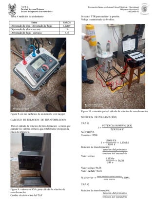 Formación básica profesional.Área(Eléctrica– Electrónica)
Máquinas eléctricas II
54020805-01
Tabla 4 medición de aislamiento
Entre RM(Ω)
Devanado de alta- Devanado de baja 1,4x106
Devanado de alta -carcasa 1,6
Devanado de baja - carcasa 1,17
Figura 8 con me medición de aislamiento con megger
CALCULO DE RELACION DE TRANFORMACION
Para el cálculo de relación de transformación se tiene que
calcular los valores teóricos que el fabricante otorga en la
placa de referencia
Figura 9: valores en KVA para cálculo de relación de
transformación.
Cambio de derivación del TAP
Se usa el TTR para realizar la prueba.
Voltaje suministrado de 8voltios.
.
Figura 10: conexión para el cálculo de relación de transformación
MEDICION DE POLARIZACIÓN
TAP #1
𝐼 =
𝑃𝑂𝑇𝐸𝑁𝐶𝐼𝐴 𝑁𝑂𝑀𝐼𝑁𝐴𝐿(𝑉𝐴)
𝑇𝐸𝑁𝑆𝐼𝑂𝑁 𝑉
Sn=15000VA
Tensión= 13200
𝐼 =
15000 𝑉𝐴
13200 𝑉
= 1,1363𝐴
Relación de transformación:
𝑡𝑒𝑛𝑠𝑖𝑜𝑛 𝑑𝑒𝑙 𝑝𝑟𝑖𝑚𝑎𝑟𝑖𝑜
𝑡𝑒𝑛𝑠𝑖𝑜𝑛 𝑑𝑒𝑙 𝑠𝑒𝑐𝑢𝑛𝑑𝑟𝑖𝑜
Valor teórico
13530𝑣
240 𝑣
= 56,38
Valor teórico=56.38
Valor medido=56,24
% 𝑑𝑒 𝑒𝑟𝑟𝑜𝑟 =
𝑣𝑎𝑙𝑜𝑟 𝑚𝑒𝑑𝑖𝑑𝑜 −𝑣𝑎𝑙𝑜𝑟 𝑡𝑒𝑜𝑟𝑖𝑐𝑜
𝑣𝑎𝑙𝑜𝑟 𝑡𝑒𝑜𝑟𝑖𝑐𝑜
x 100%
TAP #2
Relación de transformación:
𝑡𝑒𝑛𝑠𝑖𝑜𝑛 𝑑𝑒𝑙 𝑝𝑟𝑖𝑚𝑎𝑟𝑖𝑜
𝑡𝑒𝑛𝑠𝑖𝑜𝑛 𝑑𝑒𝑙 𝑠𝑒𝑐𝑢𝑛𝑑𝑟𝑖𝑜
 