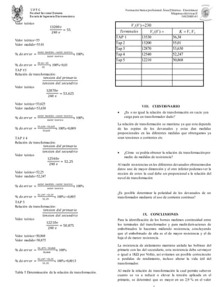 Formación básica profesional.Área(Eléctrica– Electrónica)
Máquinas eléctricas II
54020805-01
Valor teórico
13200𝑣
240 𝑣
= 55
Valor teórico=55
Valor medido=55.01
% 𝑑𝑒 𝑒𝑟𝑟𝑜𝑟 =
𝑣𝑎𝑙𝑜𝑟 𝑚𝑒𝑑𝑖𝑑𝑜 −𝑣𝑎𝑙𝑜𝑟 𝑡𝑒𝑜𝑟𝑖𝑐𝑜
𝑣𝑎𝑙𝑜𝑟 𝑡𝑒𝑜𝑟𝑖𝑐𝑜
x 100%
% 𝑑𝑒 𝑒𝑟𝑟𝑜𝑟 =
55.01−55
55
x 100%=0,01
TAP #3
Relación de transformación:
𝑡𝑒𝑛𝑠𝑖𝑜𝑛 𝑑𝑒𝑙 𝑝𝑟𝑖𝑚𝑎𝑟𝑖𝑜
𝑡𝑒𝑛𝑠𝑖𝑜𝑛 𝑑𝑒𝑙 𝑠𝑒𝑐𝑢𝑛𝑑𝑟𝑖𝑜
Valor teórico
12870𝑣
240 𝑣
= 53,625
Valor teórico=53,625
Valor medido=53,630
% 𝑑𝑒 𝑒𝑟𝑟𝑜𝑟 =
𝑣𝑎𝑙𝑜𝑟 𝑚𝑒𝑑𝑖𝑑𝑜 −𝑣𝑎𝑙𝑜𝑟 𝑡𝑒𝑜𝑟𝑖𝑐𝑜
𝑣𝑎𝑙𝑜𝑟 𝑡𝑒𝑜𝑟𝑖𝑐𝑜
x 100%
% 𝑑𝑒 𝑒𝑟𝑟𝑜𝑟 =
53,630−53,625
53,625
x 100%=0,009
TAP # 4
Relación de transformación:
𝑡𝑒𝑛𝑠𝑖𝑜𝑛 𝑑𝑒𝑙 𝑝𝑟𝑖𝑚𝑎𝑟𝑖𝑜
𝑡𝑒𝑛𝑠𝑖𝑜𝑛 𝑑𝑒𝑙 𝑠𝑒𝑐𝑢𝑛𝑑𝑟𝑖𝑜
Valor teórico
12540𝑣
240 𝑣
= 52,25
Valor teórico=52,25
Valor medido=52,247
% 𝑑𝑒 𝑒𝑟𝑟𝑜𝑟 =
𝑣𝑎𝑙𝑜𝑟 𝑚𝑒𝑑𝑖𝑑𝑜 −𝑣𝑎𝑙𝑜𝑟 𝑡𝑒𝑜𝑟𝑖𝑐𝑜
𝑣𝑎𝑙𝑜𝑟 𝑡𝑒𝑜𝑟𝑖𝑐𝑜
x 100%
% 𝑑𝑒 𝑒𝑟𝑟𝑜𝑟 =
52,247−52,25
52,25
x 100%=-0,005
TAP 5
Relación de transformación:
𝑡𝑒𝑛𝑠𝑖𝑜𝑛 𝑑𝑒𝑙 𝑝𝑟𝑖𝑚𝑎𝑟𝑖𝑜
𝑡𝑒𝑛𝑠𝑖𝑜𝑛 𝑑𝑒𝑙 𝑠𝑒𝑐𝑢𝑛𝑑𝑟𝑖𝑜
Valor teórico
12210𝑣
240 𝑣
= 50,875
Valor teórico=50,868
Valor medido=50,875
% 𝑑𝑒 𝑒𝑟𝑟𝑜𝑟 =
50,,875−50,868
50,868
x 100%
% 𝑑𝑒 𝑒𝑟𝑟𝑜𝑟 =
52,247−52,25
52,25
x 100%=0,0013
Tabla 5 Determinación de la relación de transformación.
V1 (V) 
Terminales V2 (V)  K V1 V2
TAP 1 13530 56,38
Tap 2 13200 55,01
Tap 3 12870 53,630
Tap 4 12540 52,247
Tap 5 12210 50,868
VIII. CUESTIONARIO
 ¿Es o no igual la relación de transformación en vacío yen
carga para un transformador dado?
La relación de transformación se mantiene ya que esta depende
de las espiras de los devanados y estas dan medidas
proporcionales en las diferentes medidas que obtengamos ya
sean tensiones o corrientes etc
 ¿Cómo se podría obtener la relación de transformaciónpor
medio de medidas de resistencia?
Al medir resistencias en los diferentes devanados obtenemosdos
datos uno de mayor dimensión y el otro inferior podemos ver la
reccion de estos la cual debe ser proporcional a la relación del
nuvel de transformación
¿Es posible determinar la polaridad de los devanados de un
transformador mediante el uso de corriente continua?
IX. CONCLUSIONES
Para la identificación de los bornes medimos continuidad entre
los terminales del transformador y para medirderivaciones de
embobinados lo hacemos midiendo resistencia, concluyendo
que el embobinado de alta es el de mayor resistencia y el de
baja el de menor resistencia.
La resistencia de aislamiento mantiene aislada las bobinas del
primario con las del secundario, esta resistencia debe sermayor
o igual a 1KΩ por Voltio, así evitamos un posible cortocircuito
o perdidas de rendimiento, incluso alterar la vida útil del
transformador.
Al medir la relación de transformación la cual permite saberen
cuanto se va a reducir o elevar la tensión aplicada en el
primario, se determinó que es mayor en un 2,9 % en el valor
 